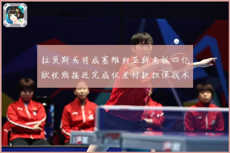 拉莫斯或将成塞维利亚新老板四亿欧收购接近完成仅差付款担保战术观察-深度解析