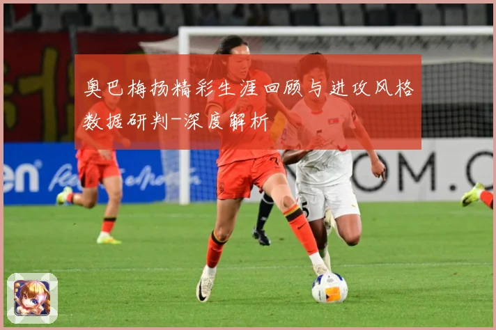 奥巴梅扬精彩生涯回顾与进攻风格数据研判-深度解析