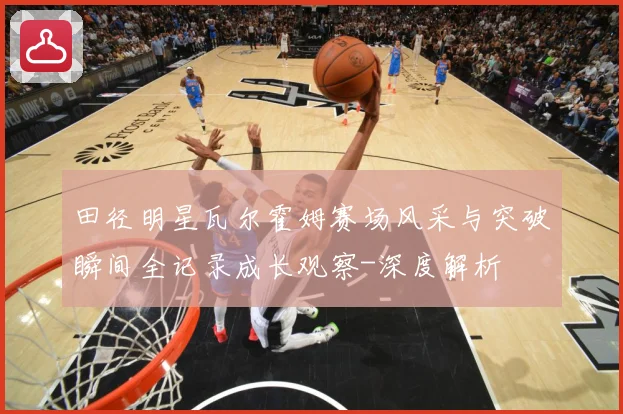 田径明星瓦尔霍姆赛场风采与突破瞬间全记录成长观察-深度解析