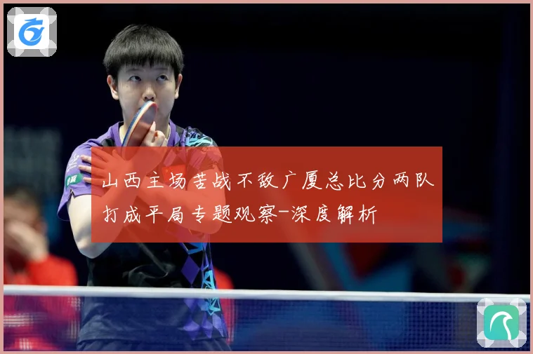 山西主场苦战不敌广厦总比分两队打成平局专题观察-深度解析