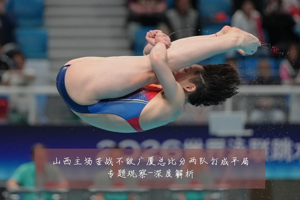 山西主场苦战不敌广厦总比分两队打成平局专题观察-深度解析